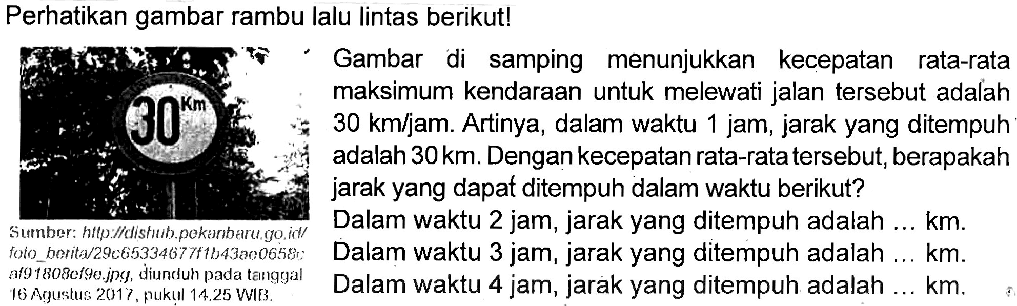 Perhatikan gambar lalu lintas berikut ! Gambar di samping menunjukan kecepatan rata-rata maksimum kendaraan untuk melewati jalan tersebut adalah 30 km/jam. Artinya, dalam waktu 1 jam, jarak yang ditempuh adalah 30 km. Dengan kecepatan rata-rata tersebut, berapakah jarak yang dapat ditempuh dalam waktu berikut? Dalam waktu 2 jam, jarak yang ditempuh adalah .... km Dalam waktu 3 jam, jarak yang ditempuh adalah .... km Dalam waktu 4 jam, jarak yang ditempuh adalah .... km