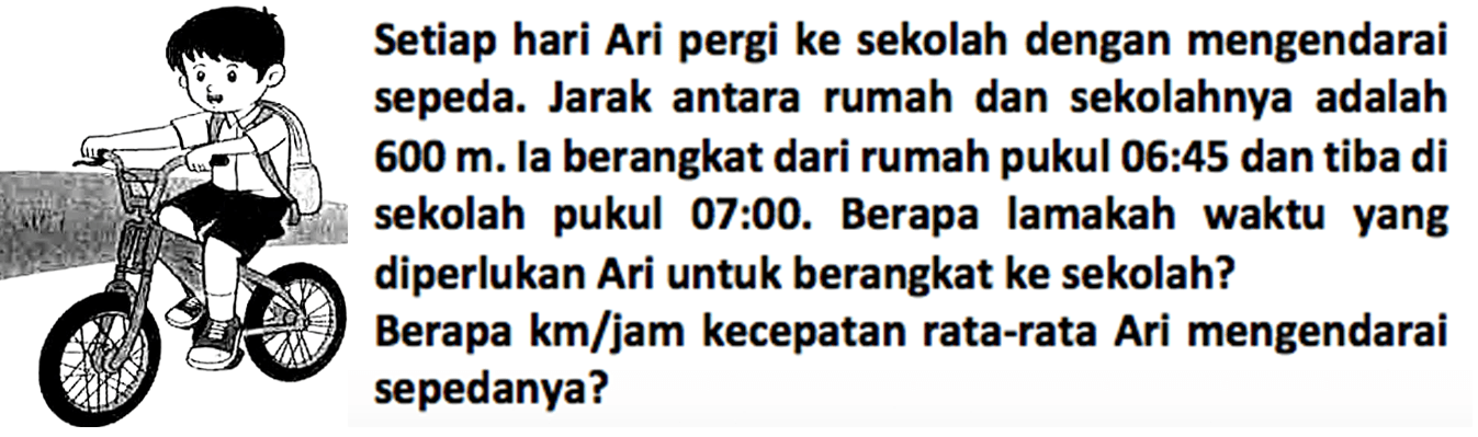 Setiap hari Ari pergi ke sekolah dengan mengendarai sepeda. Jarak antara rumah dan sekolahnya adalah 600 m. Ia berangkat dari rumah pukul 06.45 dan tiba di sekolah pukul 07:00. Berapa lamakah waktu yang diperlukan Ari untuk berangkat ke sekolah? Berapa km/jam kecepatan rata-rata Ari mengendarai sepedanya?