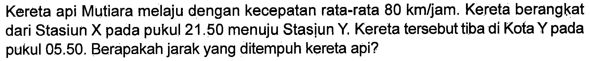 Kereta api Mutiara melaju dengan kecepatan rata-rata 80 km/jam. Kereta berangkat dari Stasiun X pada pukul 21.50 menuju Stasjun Y. Kereta tersebut tiba di Kota Y pada pukul 05.50. Berapakah jarak yang ditempuh kereta api?