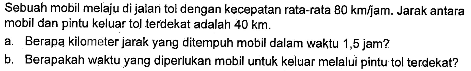 Sebuah mobil melaju di jalan tol dengan kecepatan rata-rata 80 km/jam. Jarak antara mobil dan pintu keluar tol terdekat adalah 40 km. a. Berapa kilometer jarak yang ditempuh mobil dalam waktu 1,5 jam? b. Berapakah waktu yang diperlukan mobil untuk keluar melalui pintu tol terdekat?