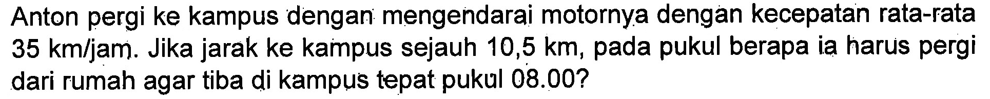 Anton pergi ke kampus dengan mengendarai motornya dengan kecepatan rata-rata 35 km/jam. Jika jarak ke kampus sejauh 10,5 km, pada pukul berapa ia harus pergi dari rumah agar tiba di kampus tepat pukul 08.00?