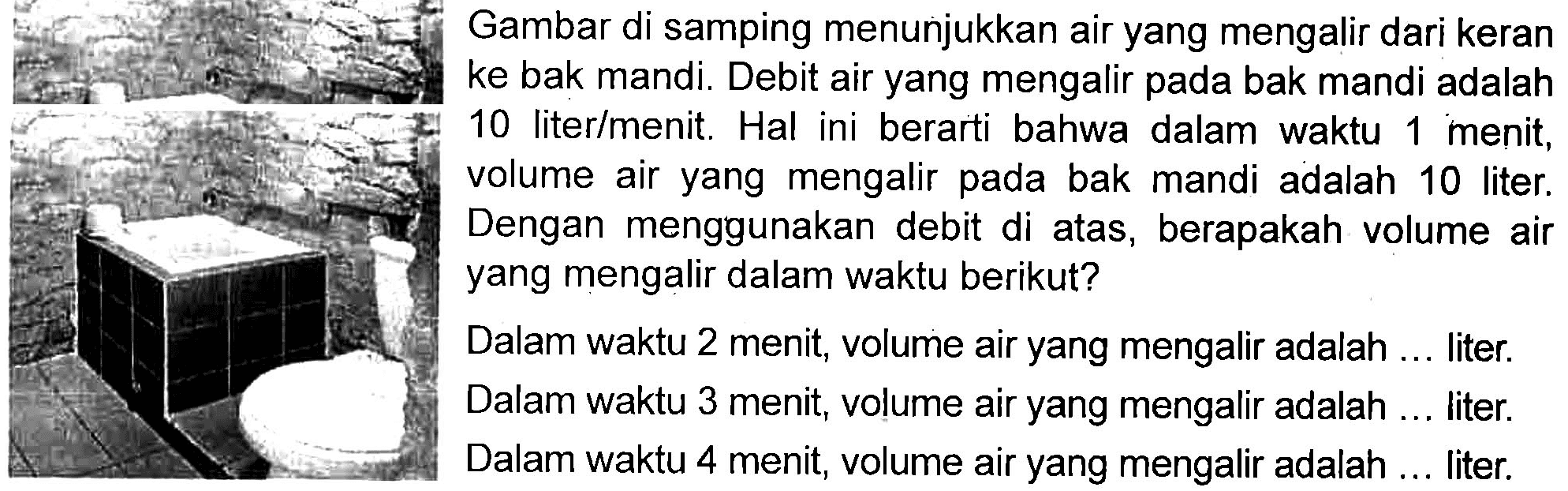 Gambar di samping menunjukkan air yang mengalir dari keran ke bak mandi. Debit air yang mengalir pada bak mandi adalah 10 liter/menit. Hal ini berarti bahwa dalam waktu 1 menit, volume air yang mengalir pada bak mandi adalah 10 liter. Dengan menggunakan debit di atas, berapakah volume air yang mengalir dalam waktu berikut? Dalam waktu 2 menit, volume air yang mengalir adalah ... liter. Dalam waktu 3 menit, volume air yang mengalir adalah ... liter. Dalam waktu 4 menit, volume air yang mengalir adalah ... liter.