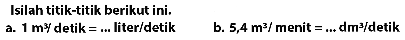 Isilah titik-titik berikut ini. 1. 1 m^3 / detik = ... liter/detik b. 5,4 m^3 / menit = ... dm^3/ detik