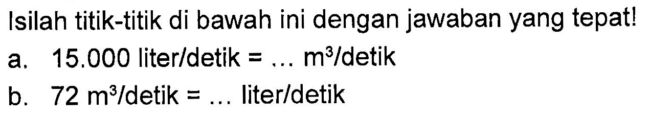 Isilah titik-titik di bawah ini dengan jawaban yang tepat! a. 15.000 liter/detik = ... m^3/detik b. 72 m^3/detik = ... liter/detik