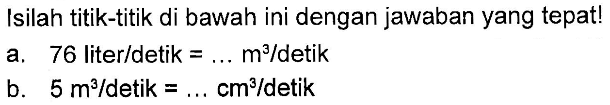 Isilah titik-titik di bawah ini dengan jawaban yang tepat! a. 76 liter/detik = ... m^3/detik b. 5 m^3/detik = ...cm^3/detik