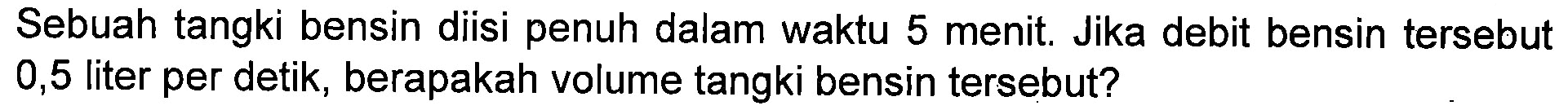 Sebuah tangki bensin diisi penuh dalam waktu 5 menit. Jika debit bensin tersebut 0,5 liter per detik, berapakah volume tangki bensin tersebut?