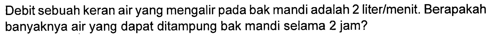 Debit sebuah keran air yang mengalir pada bak mandi adalah 2 liter/menit. Berapakah banyaknya air yang dapat ditampung bak mandi selama 2 jam?