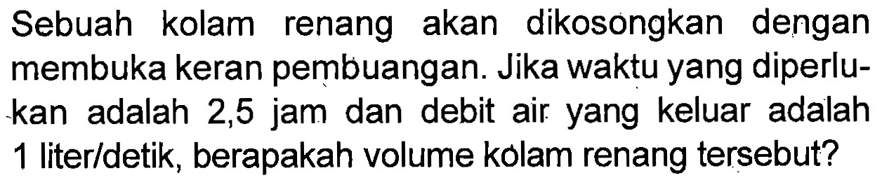 Sebuah kolam renang akan dikosongkan dengan membuka keran pembuangan. Jika waktu yang diperlu- kan adalah 2,5 jam dan debit air yang keluar adalah 1 lite/detik, berapakah volume kolam renang tersebut?