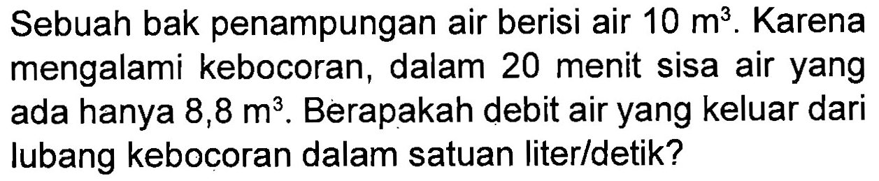 Sebuah bak penampungan air berisi air 10 m^3. Karena mengalami kebocoran , dalam 20 menit sisa air yang ada hanya 8,8 m^3. Berapakah debit air yang keluar dari lubang kebocoran dalam satuan liter/detik?