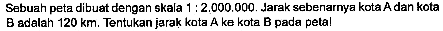 Sebuah peta dibuat dengan skala 1 : 2,000.000. Jarak sebenarnya kota A dan kota B adalah 120 km. Tentukan jarak kota A ke kota B pada petal