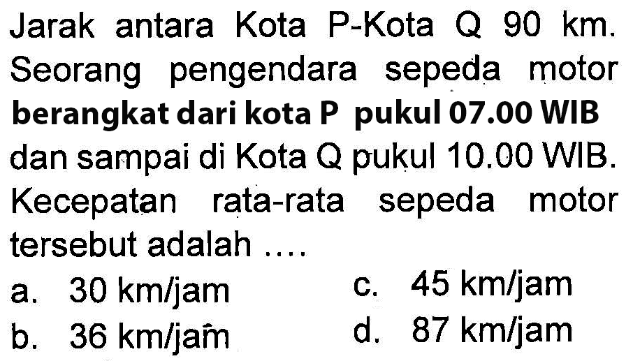 Jarak antara Kota P-Kota Q 90 km. Seorang pengendara sepeda motor berangkat dari kota P pukul 07.00 WIB dan sampai di Kota Q pukul 10.00 WIB. Kecepatan rata-rata sepeda motor tersebut adalah ....