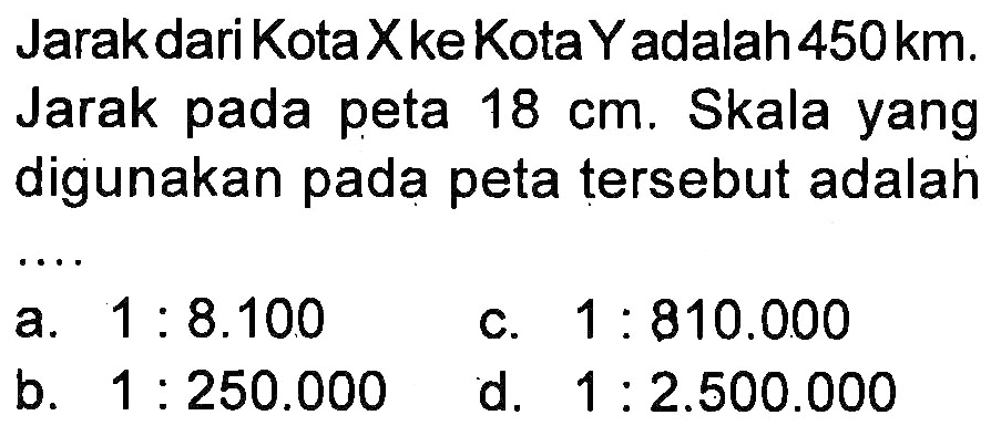 Jarak dari Kota X ke Kota Y adalah 450km. Jarak pada peta 18 cm. Skala yang digunakan pada peta tersebut adalah ....