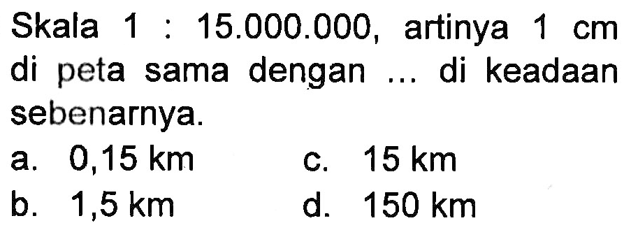 Skala 1 : 15.000.000, artinya 1 cm di peta sama dengan ... di keadaan sebenarnya.