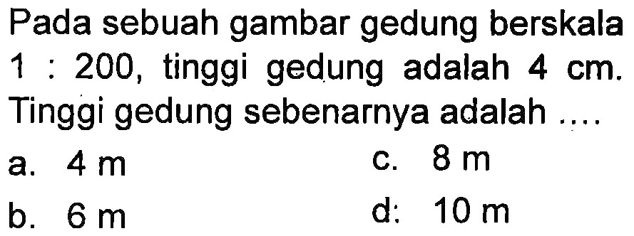 Pada sebuah gambar gedung berskala 1 : 200, tinggi gedung adalah 4 cm. Tinggi gedung yang sebenarnya adalah ....