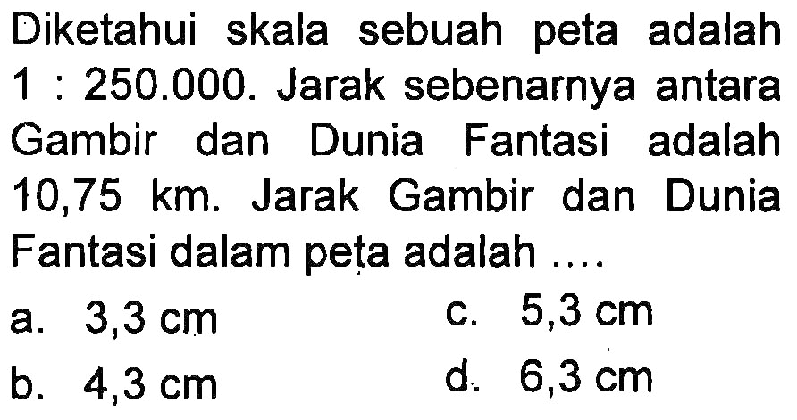 Diketahui skala sebuah peta adalah 1 : 250.000. Jarak sebenarnya antara Gambir dan Dunia Fantasi adalah 10,75 km. Jarak Gambir dan Dunia Fantasi dalam peta adalah ....