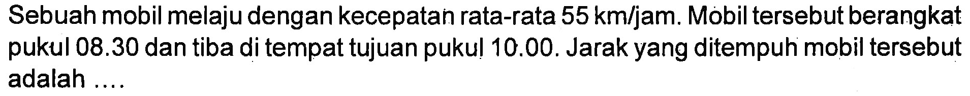 Sebuah mobil melaju dengan kecepatan rata-rata 55 km/jam. Mobil tersebut berangkat pukul 08.30 dan tiba di tempat tujuan pukul 10.00. Jarak yang ditempuh mobil tersebut adalah ...