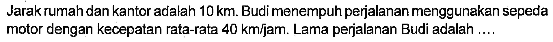 Jarak rumah dan kantor adalah 10km. Budi menempuh perjalanan menggunakan sepeda motor dengan kecepatan rata-rata 40 km/jam. Lama perjalanan Budi adalah ....