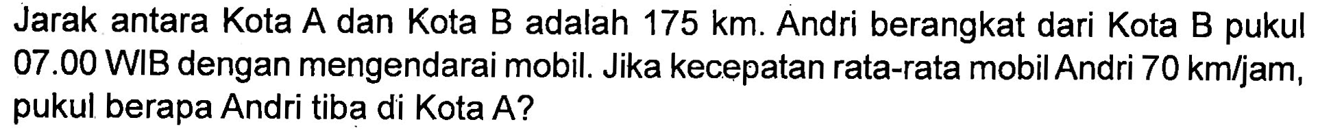 Jarak antara Kota A dan Kota B adalah 175 km. Andri berangkat dari Kota B pukul 07.00 WIB dengan mengendarai mobil. Jika kecepatan rata-rata mobil Andri 70 km/jam, pukul berapa Andri tiba di Kota A?