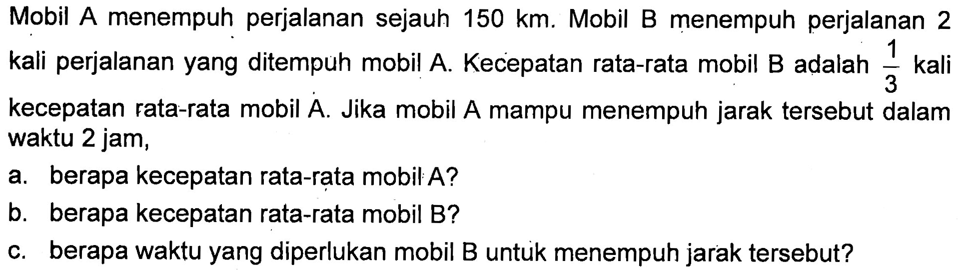 Mobil A menempuh perjalanan sejauh 150 km. Mobil B menempuh perjalanan 2 kali perjalanan yang ditempuh mobil A. Kecepatan rata-rata mobil B adalah 1/3 kali kecepatan rata-rata mobil A. Jika mobil A mampu menempuh jarak tersebut dalam waktu 2 jam, 
 a. berapa kecepatan rata-rata mobil A? 
 b. berapa kecepatan rata-rata mobil B? 
 c. berapa waktu yang diperlukan mobil B untuk menempuh jarak tersebut?