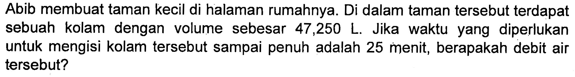 Abib membuat taman kecil di halaman rumahnya. Di dalam taman tersebut terdapat sebuah kolam dengan volume sebesar 47,250 L. Jika waktu yang diperlukan untuk mengisi kolam tersebut sampai penuh adalah 25 menit, berapakah debit air tersebut?