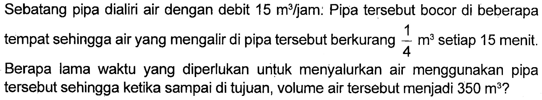 Sebatang pipa dialiri air dengan debit 15 m^3/jam. Pipa tersebut bocor di beberapa tempat sehingga air yang mengalir di pipa tersebut berkurang 1/4 m^3 setiap 15 menit. Berapa lama waktu yang diperlukan untuk menyalurkan air menggunakan pipa tersebut sehingga ketika sampai di tujuan, volume air tersebut menjadi 350 m^3?