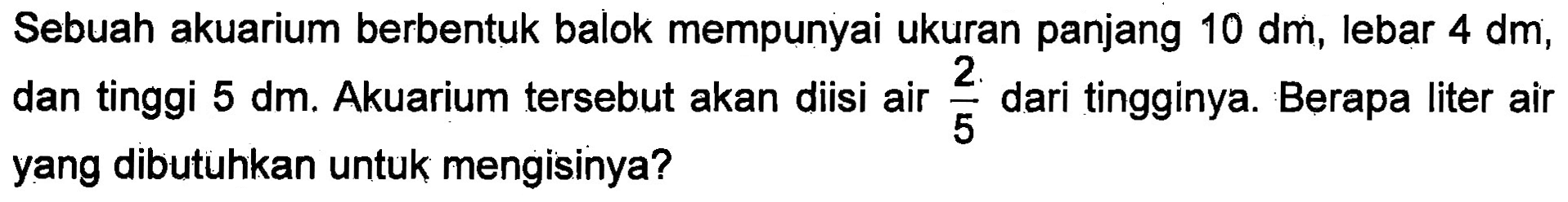 Sebuah akuarium berbentuk balok mempunyai ukuran panjang 10 dm, lebar 4 dm, dan tinggi 5 dm: Akuarium tersebut akan diisi air 2/5 dari tingginya. Berapa liter air 5 yang dibutuhkan untuk mengisinya?