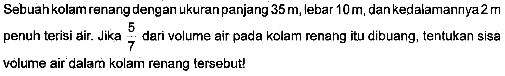 Sebuah kolam renang dengan ukuran panjang 35m, lebar 10m, dan kedalamannya 2m penuh terisi air. Jika 5/2 dari volume air pada kolam renang itu dibuang, tentukan sisa volume air dalam kolam renang tersebut!