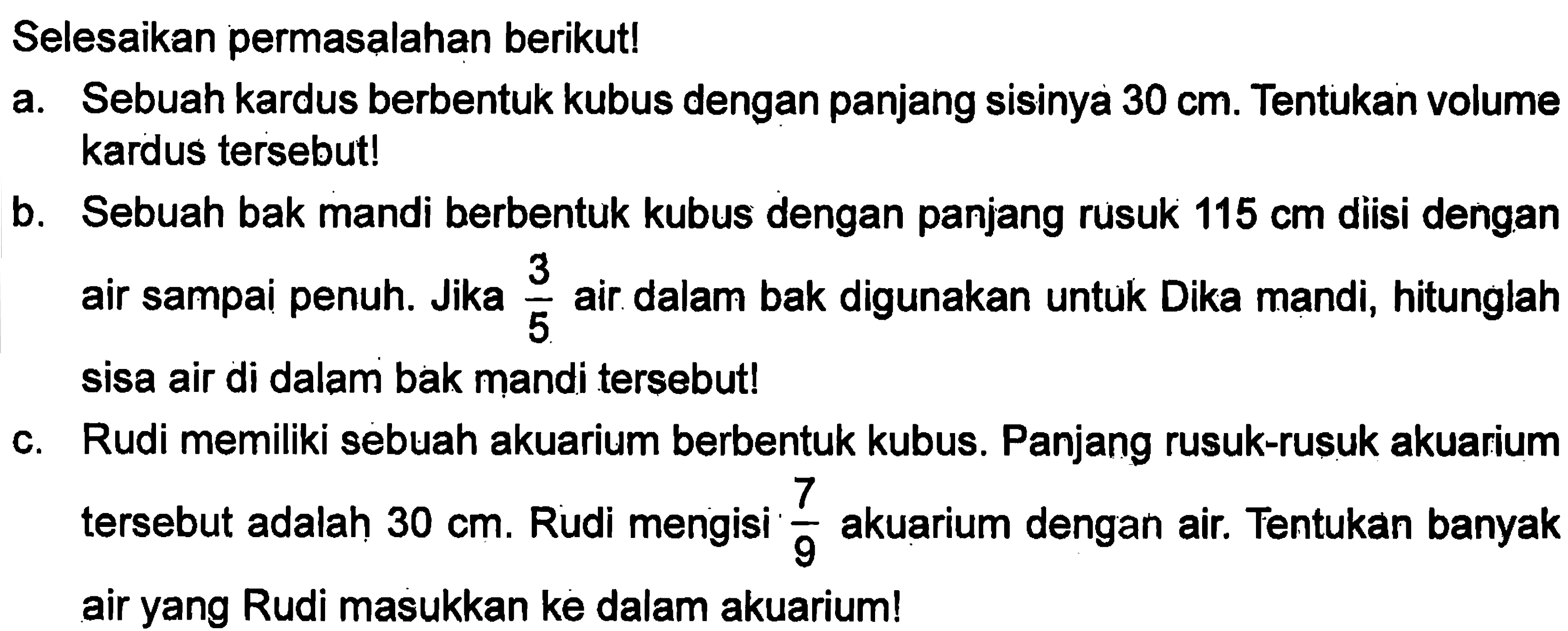 Selesaikan permasalahan berikut! a. Sebuah kardus berbentuk kubus dengan panjang sisinya 30 cm. Tentukan volume kardus tersebut! b. Sebuah bak mandi berbentuk kubus dengan panjang rusuk 115 cm diisi dengan air sampai penuh. Jika 3/5 air dalam bak digunakan untuk Dika mandi, hitunglah sisa air di dalam bak mandi tersebut! c. Rudi memiliki sebuah akuarium berbentuk kubus. Panjang rusuk-rusuk akuarium tersebut adalah 30 cm. Ruudi mengisi 7/9 akuarium dengan air. Tentukan banyak air yang Rudi masukkan ke dalam akuarium!