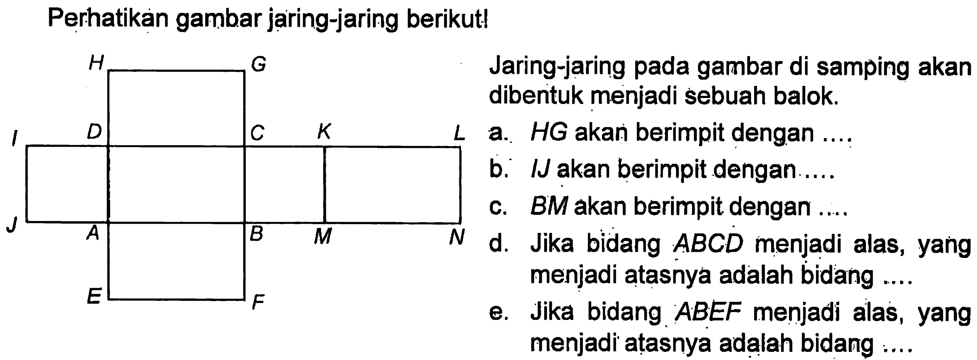 Perhatikan gambar jaring-jaring berikut! Jaring-jaring pada gambar di samping akan dibentuk menjadi sebuah balok a. HG akan berimpit dengan ... b. IJ akan berimpit dengan ... c. BM akan berimpit dengan ... d. Jika bidang ABCD menjadi alas, yang menjadi atasnya adalah bidang... e. Jika bidang ABEF menjadi alas, yang menjadi atasnya adalah bidang ...
