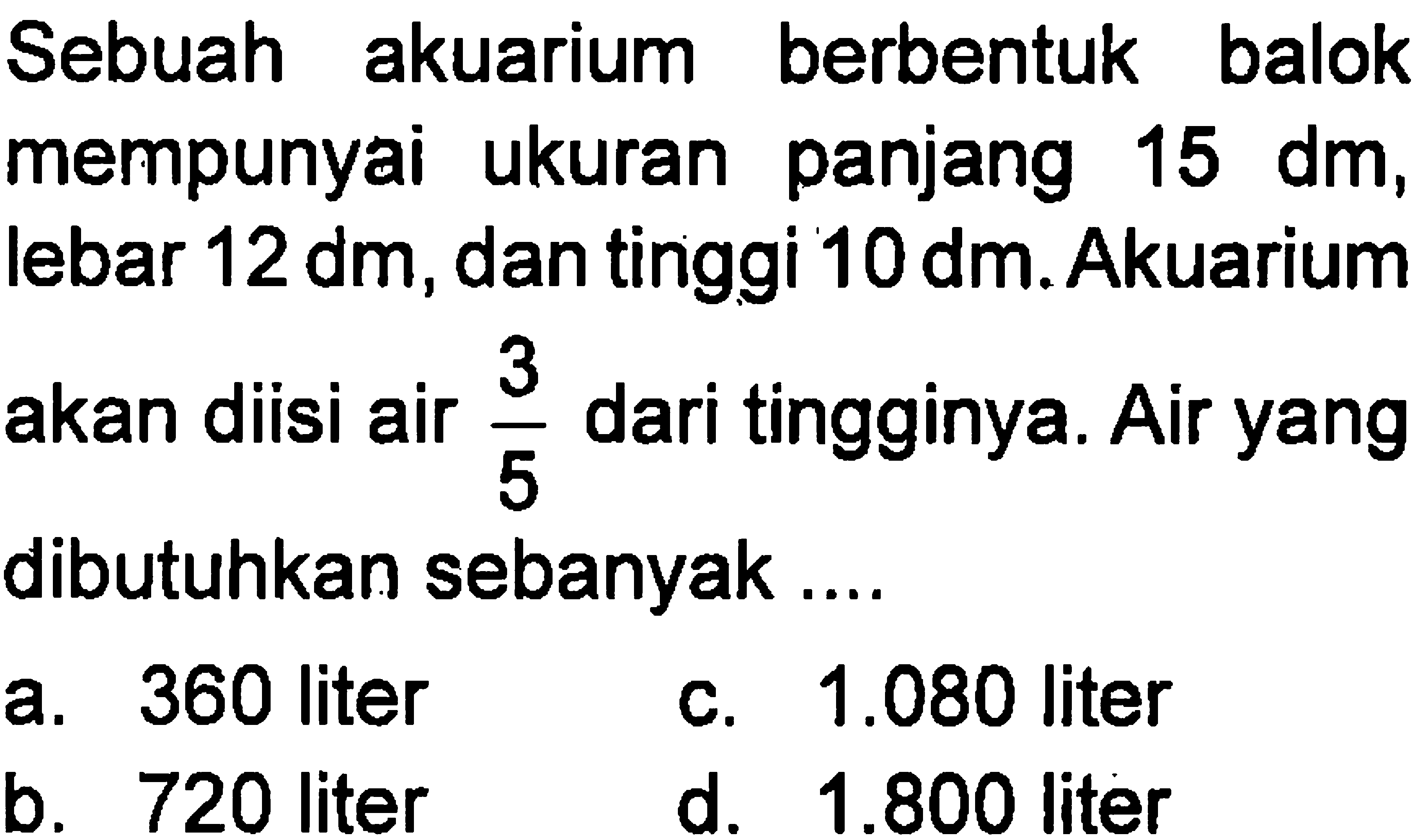 Sebuah akuarium berbentuk balok mempunyai ukuran panjang 15 dm, lebar 12 dm, dan tinggi 10 dm. Akuarium akan diisi air 3/5 dari tingginya. Air yang dibutuhkan sebanyak .....