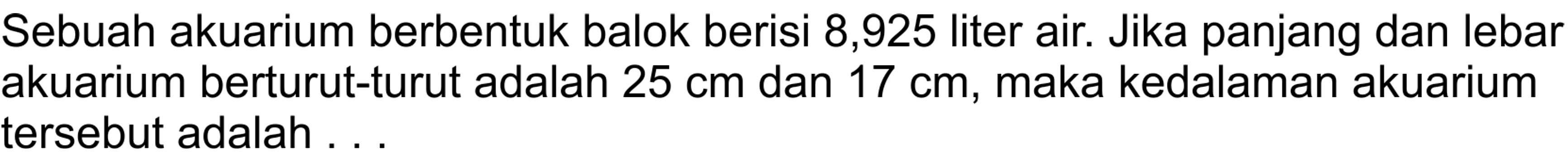 Sebuah akuarium berbentuk balok berisi 8,925 liter air. Jika panjang dan lebar akuarium berturut-turut adalah 25 cm dan 17 cm, maka kedalaman akuarium tersebut adalah ...