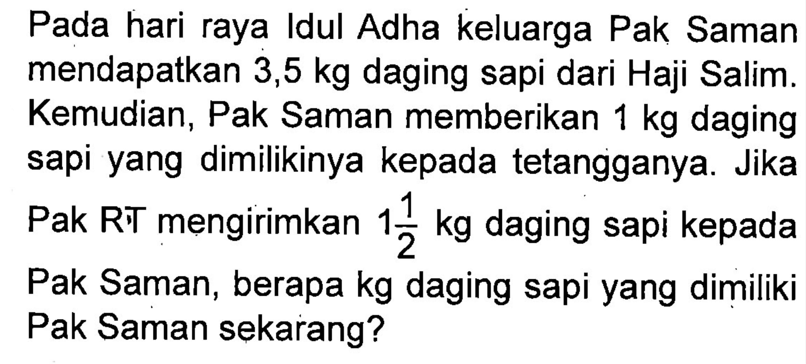 Pada hari raya Idul Adha keluarga Pak Saman mendapatkan 3,5 kg daging sapi dari Haji Salim. Kemudian, Pak Saman memberikan 1 kg daging sapi yang dimilikinya kepada tentangganya. Jika Pak RT mengirimkan 1 1/2 kg daging sapi kepada Pak Saman, berapa kg daging sapi yang dimiliki Pak Saman sekarang?