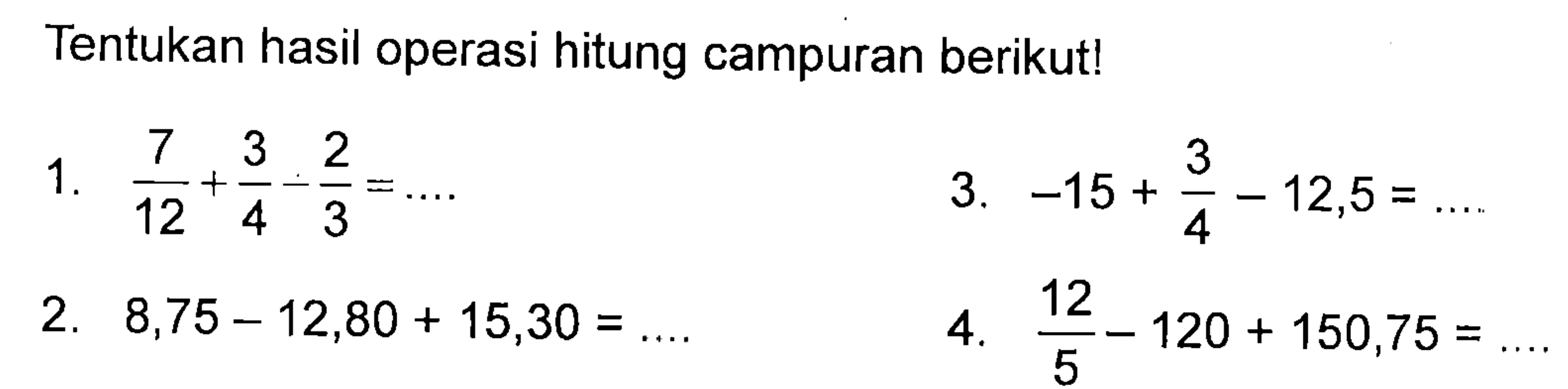 Tentukan hasil operasi hitung campuran berikut! 1. 7/12 + 3/4 - 2/3 = .... 3. -15 + 3/4 - 12,5 = .... 2. 8,75 - 12,80 + 15,30 = .... 4. 12/5 - 120 + 150,75 = ....