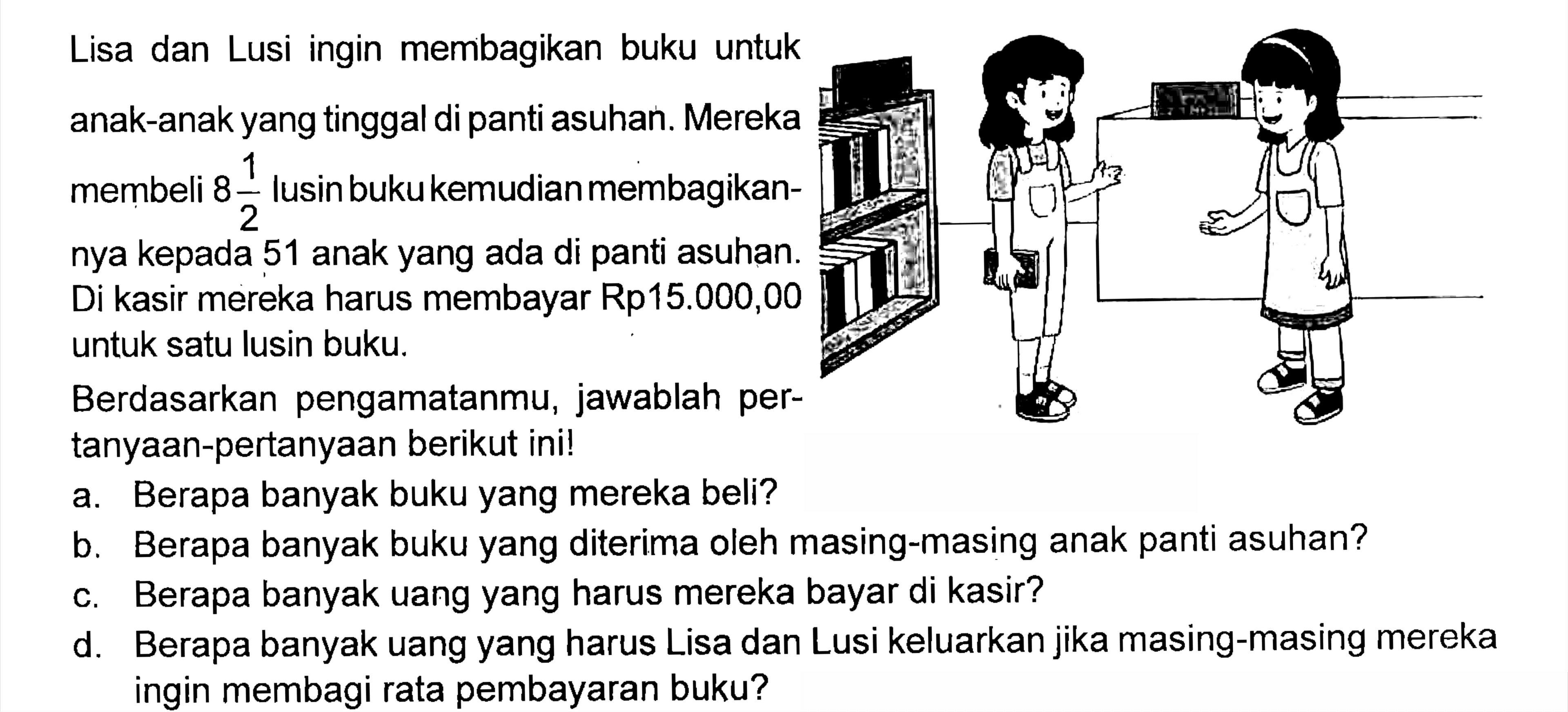 Lisa dan Lusi ingin membagikan buku untuk anak-anak yang tinggal di panti asuhan. Mereka membeli 8 1/2 lusin buku kemudian membagikannya kepada 51 anak yang ada di panti asuhan. Di kasir mereka harus membayar Rp15.000,00 untuk satu lusin buku.  Berdasarkan pengamatanmu, jawablah pertanyaan-pertanyaan berikut ini!
a. Berapa banyak buku yang mereka beli?
b. Berapa banyak buku yang diterima oleh masing-masing anak panti asuhan?
c. Berapa banyak uang yang harus mereka bayar di kasir?
d. Berapa banyak uang yang harus Lisa dan Lusi keluarkan jika masing-masing mereka ingin membagi rata pembayaran buku?