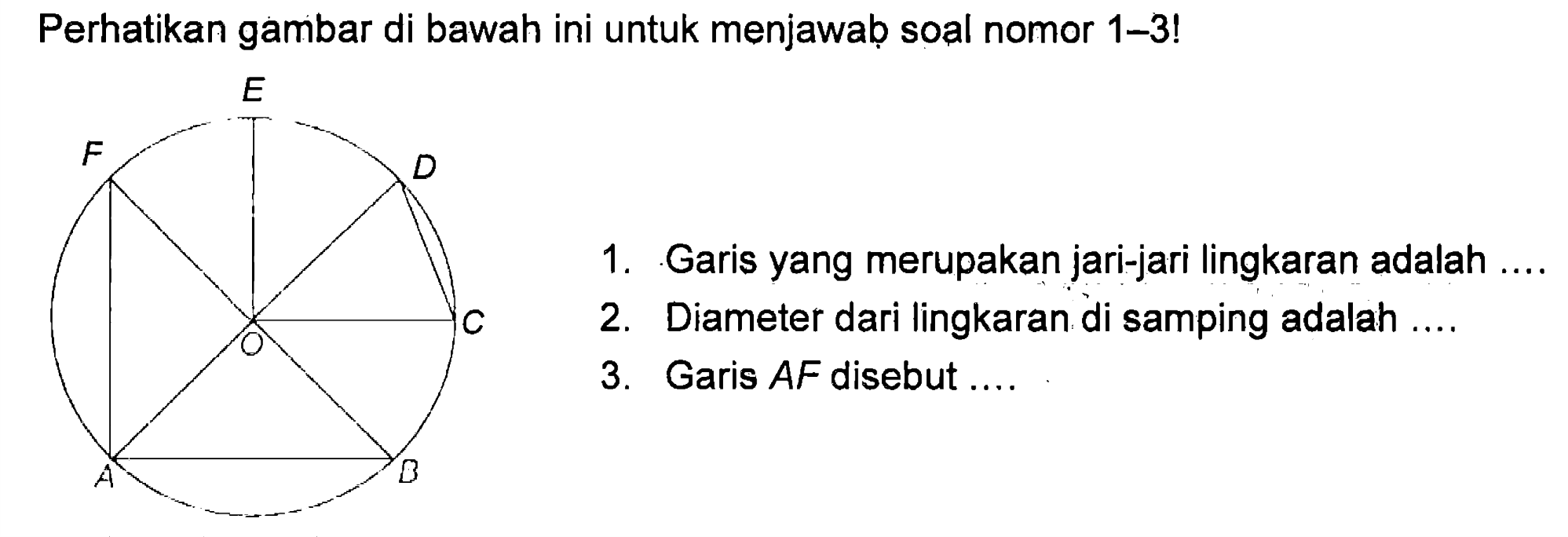 Perhatikan gambar di bawah ini untuk menjawab soal nomor 1-3!
 1. Garis yang merupakan jari-jari lingkaran adalah ....
 2. Diameter dari lingkaran di samping adalah ....
 3. Garis AF disebut ....