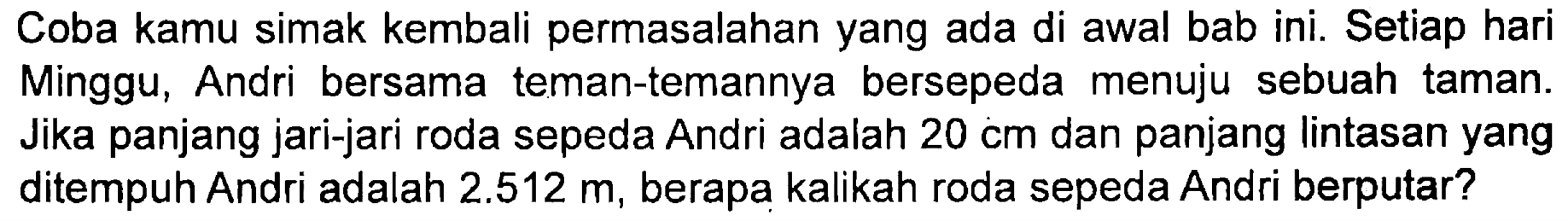 Coba kamu simak kembali permasalahan yang ada di awal bab ini. Setiap hari Minggu, Andri bersama teman-temannya bersepeda menuju sebuah taman. Jika panjang jari-jari roda sepeda Andri adalah 20 cm dan panjang lintasan yang ditempuh Andri adalah 2.512 m , berapa kalikah roda sepeda Andri berputar?