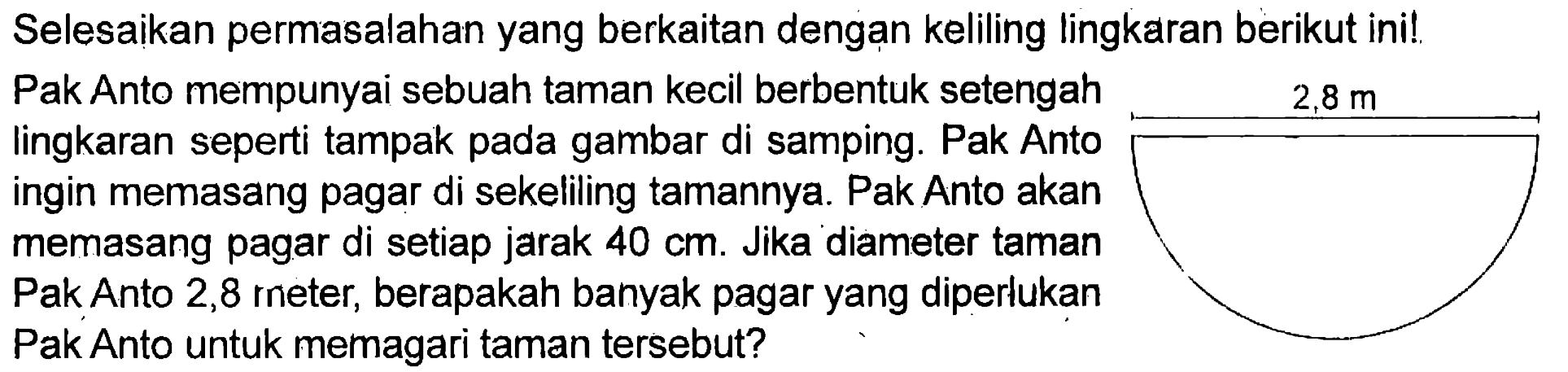 Selesaikan permasalahan yang berkaitan dengan keliling lingkaran berikut ini! Pak Anto mempunyai sebuah taman kecil berbentuk setengah lingkaran seperti tampak pada gambar di samping. Pak Anto ingin memasang pagar di sekeliling tamannya. Pak Anto akan memasang pagar di setiap jarak 40 cm. Jika diameter taman Pak Anto 2,8 meter, berapakah banyak pagar yang diperlukan Pak Anto untuk memagari taman tersebut? 2,8 m 