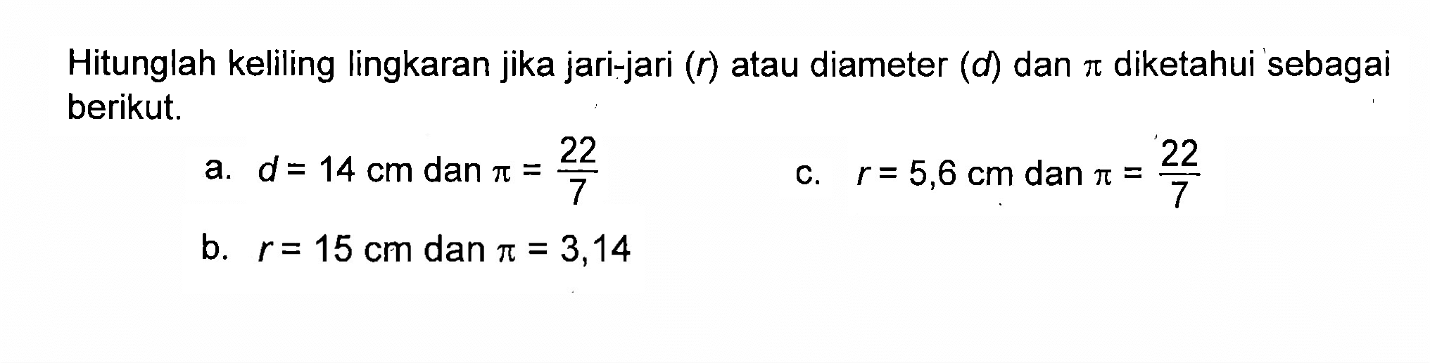 Hitunglah keliling lingkaran jika jari-jari(r) atau diameter (d) dan pi diketahui sebagai berikut a. d = 14 cm dan pi = 22/7 b. r = 15 cm dan pi = 3,14 c. r = 5,6 cm dan pi = 22/7