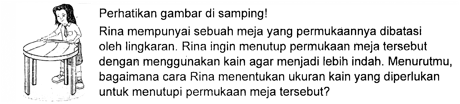 Perhatikan gambar di samping! Rina mempunyai sebuah meja yang permukaannya dibatasi oleh lingkaran. Rina ingin menutup permukaan meja tersebut dengan menggunakan kain agar menjadi lebih indah. Menurutmu, bagaimana cara Rina menentukan ukuran kain yang diperlukan untuk menutupi permukaan meja tersebut? 