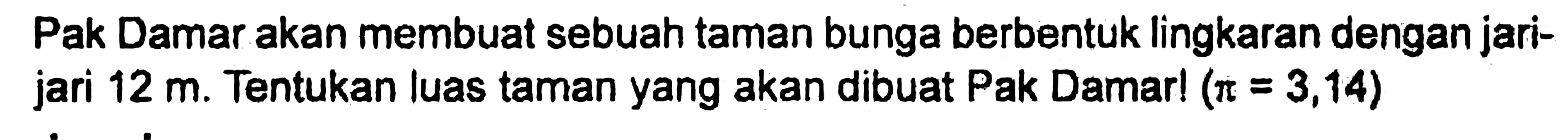 Pak Damar akan membuat sebuah taman bunga berbentuk lingkaran dengan jari- jari 12 m. Tentukan luas taman yang akan dibuat Pak Damar! ( pi = 3,14 )