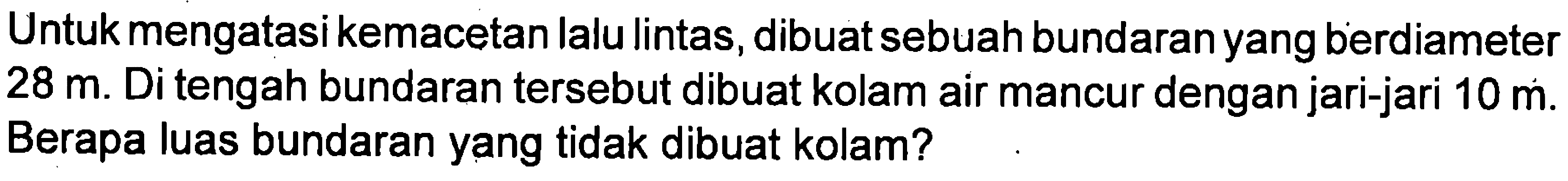 Untuk mengatasi kemacetan lalu lintas, dibuat sebuah bundaranyang berdiameter 28 m. Di tengah bundaran tersebut dibuat kolam air mancur dengan jari-jari 10 m. Berapa luas bundaran yang tidak dibuat kolam?