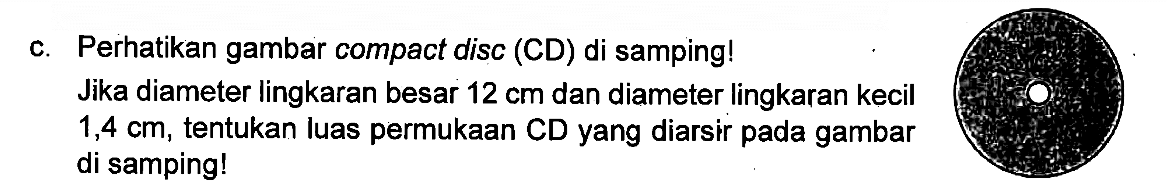 c. Perhatikan gambar compact disc (CD) di samping! 
 Jika diameter lingkaran besar 12 cm dan diameter lingkaran kecil 1,4 cm, tentukan luas permukaan CD yang diarsir pada gambar di samping!