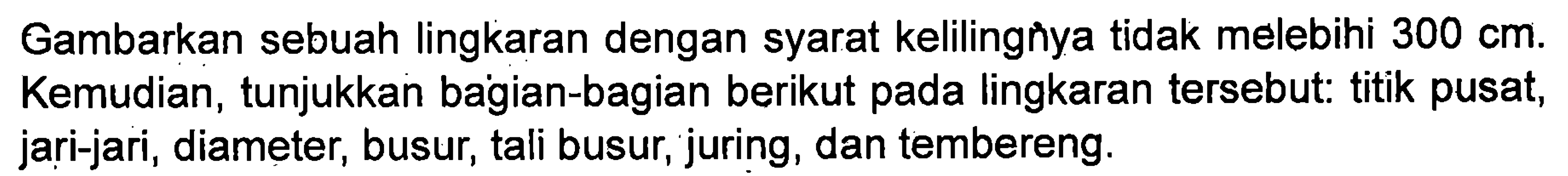 Gambarkan sebuah lingkaran dengan syarat kelilingnya tidak melebihi 300 cm. Kemudian, tunjukkan bagian-bagian berikut pada lingkaran tersebut: titik pusat, jari-jari, diameter, busur, tali busur, juring, dan tembereng.