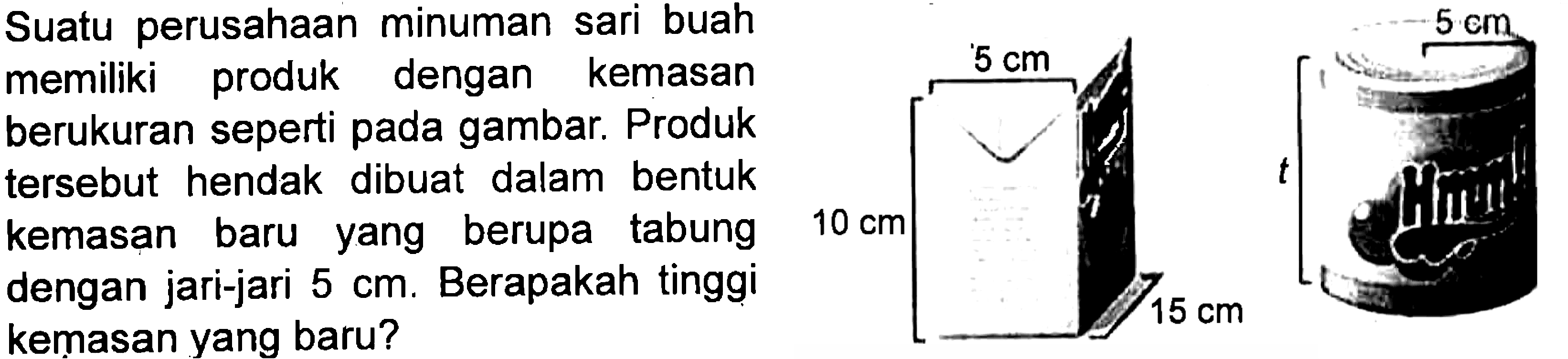 Suatu perusahaan minuman sari buah memiliki produk dengan kemasan berukuran seperti pada gambar. Produk hendak dibuat dalam bentuk kemasan baru yang berupa tabung dengan jari-jari 5 cm. Berapakah tinggi kemasan yang baru?