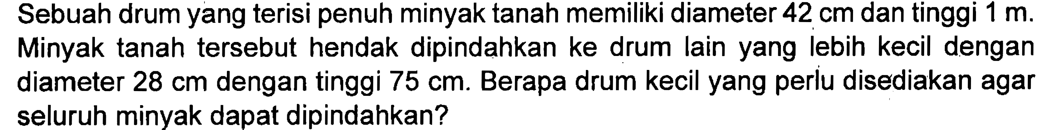 Sebuah drum yang terisi penuh minyak tanah memiliki diameter 42 cm dan tinggi 1 m. Minyak tanah tersebut hendak dipindahkan ke drum lain yang lebih kecil dengan diameter 28 cm dengan tinggi 75 cm. Berapa drum kecil yang perlu disediakan agar seluruh minyak dapat dipindahkan?