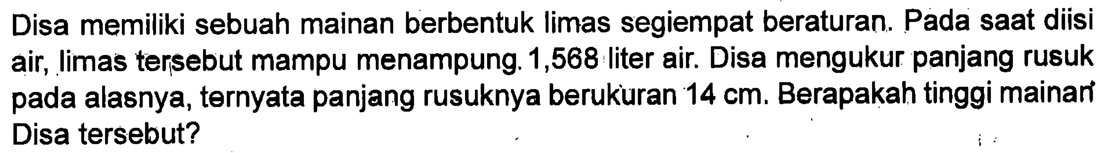 Disa memiliki sebuah mainan berbentuk limas segiempat beraturan. Pada saat diisi air, Iimas tersebut mampu menampung 1,568 liter air. Disa mengukur panjang rusuk pada alasnya, ternyata panjang rusuknya berukuran 14 cm. Berapakah tinggi mainan Disa tersebut?