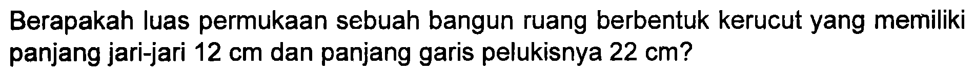 Berapakah luas permukaan sebuah bangun ruang berbentuk kerucut yang memiliki panjang jari-jari 12 cm dan panjang garis pelukisnya 22 cm?