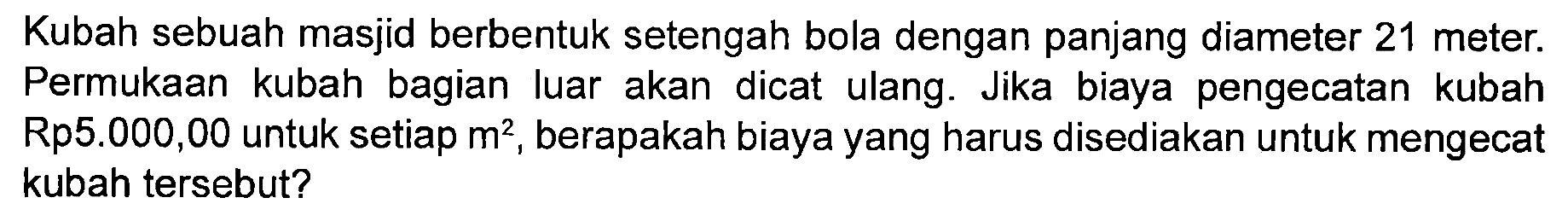 Kubah sebuah masjid berbentuk setengah bola dengan panjang diameter 21 meter. Permukaan kubah bagian luar akan dicat ulang. Jika biaya pengecatan kubah Rp5.000,00 untuk setiap m^2, berapakah biaya yang harus disediakan untuk mengecat kubah tersebut?