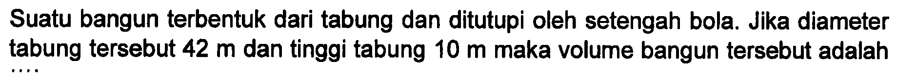 Suatu bangun terbentuk dari tabung dan ditutupi oleh setengah bola. Jika diameter tabung tersebut 42 m dan tinggi tabung 10 m maka volume bangun tersebut adalah ....