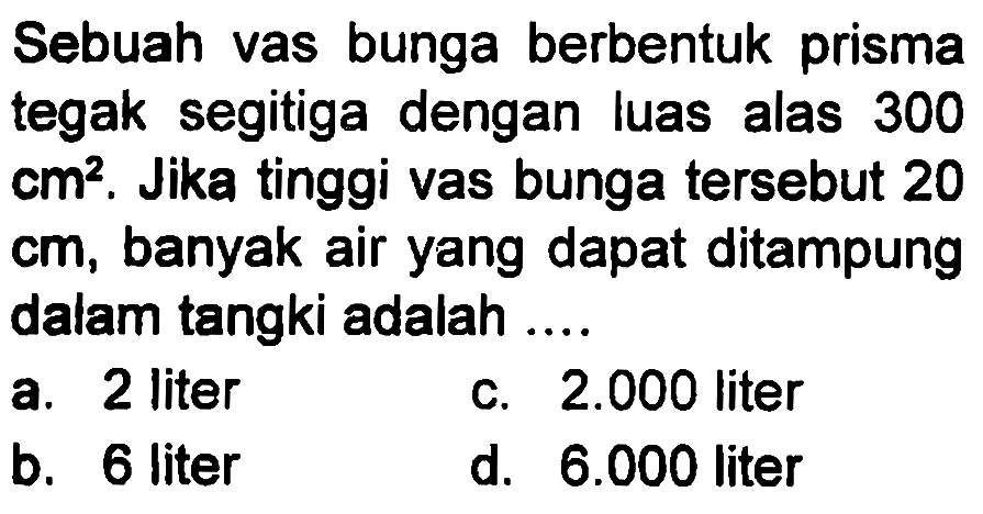 Sebuah vas bunga berbentuk prisma tegak segitiga dengan luas alas 300 cm^2. Jika tinggi vas bunga tersebut 20 cm, banyak air yang dapat ditampung dalam tangki adalah ....